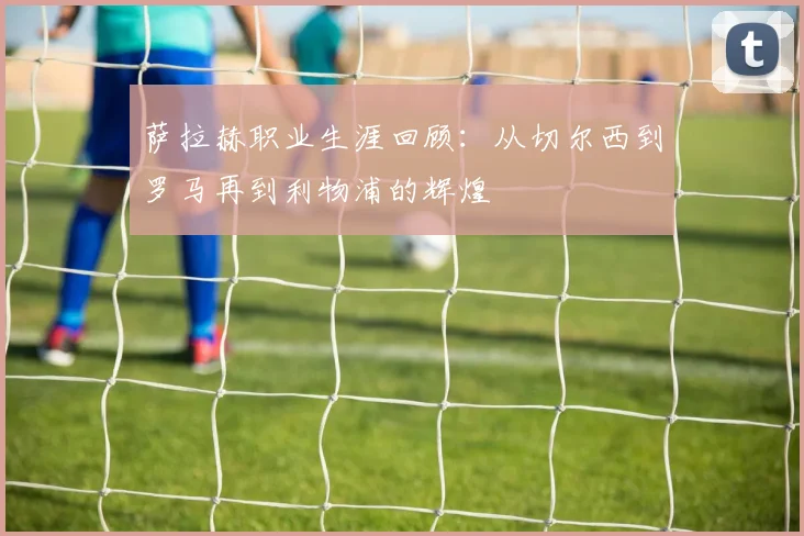 萨拉赫职业生涯回顾:从切尔西到罗马再到利物浦的辉煌