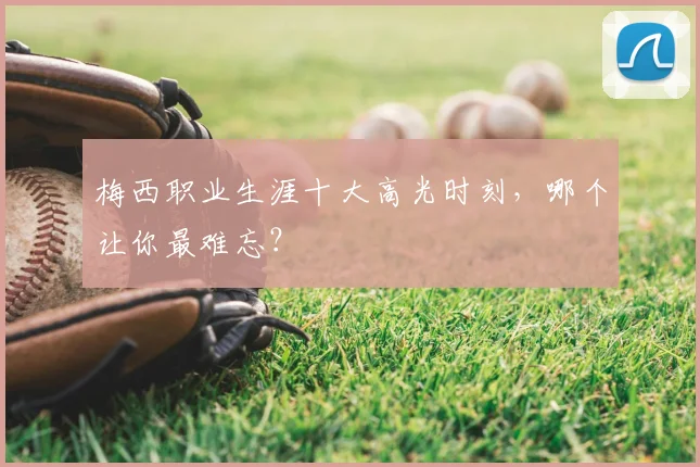梅西职业生涯十大高光时刻，哪个让你最难忘？