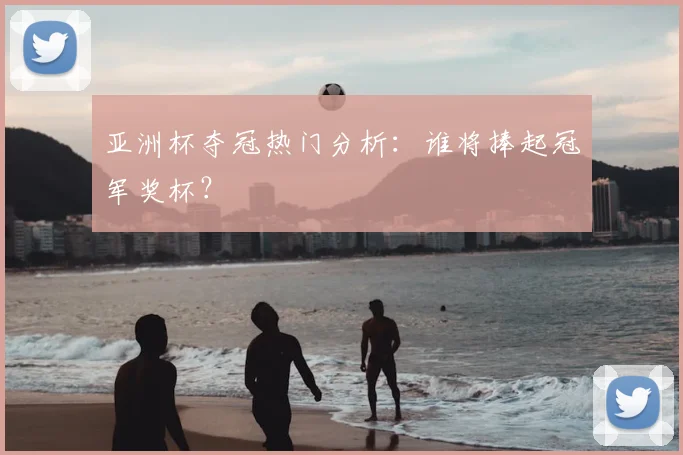 亚洲杯夺冠热门分析:谁将捧起冠军奖杯?