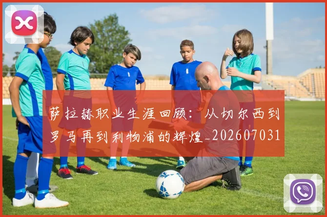 萨拉赫职业生涯回顾：从切尔西到罗马再到利物浦的辉煌_20260703181829