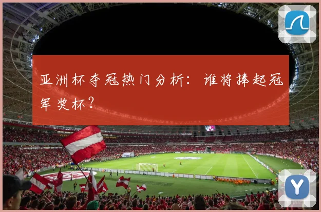 亚洲杯夺冠热门分析:谁将捧起冠军奖杯?