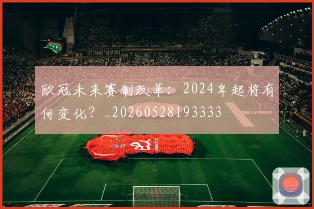 欧冠未来赛制改革：2024年起将有何变化？_20260528193333