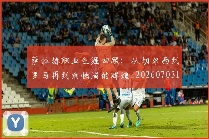 萨拉赫职业生涯回顾:从切尔西到罗马再到利物浦的辉煌_20260703181829