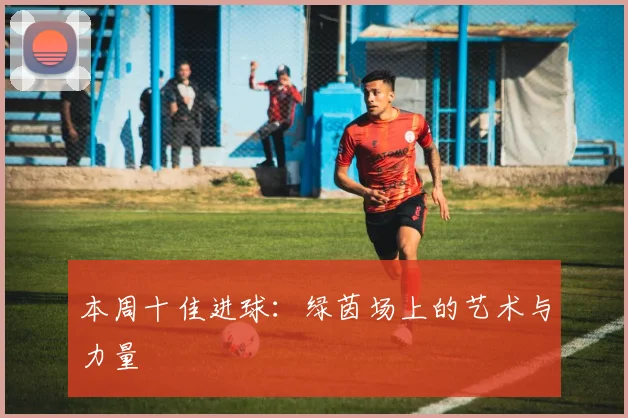 本周十佳进球：绿茵场上的艺术与力量