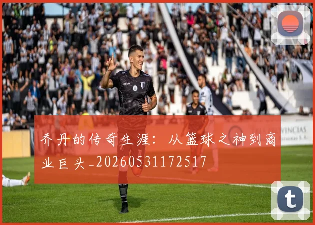 乔丹的传奇生涯:从篮球之神到商业巨头_20260531172517