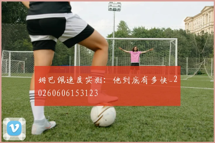 姆巴佩速度实测：他到底有多快_20260606153123
