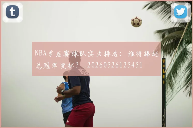 NBA季后赛球队实力排名：谁将捧起总冠军奖杯？_20260526125451