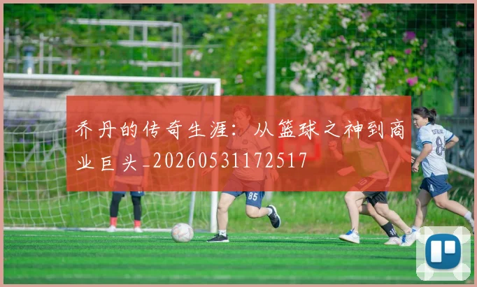 乔丹的传奇生涯：从篮球之神到商业巨头_20260531172517